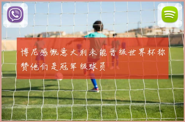 博尼感慨意大利未能晋级世界杯称赞他们是冠军级球员