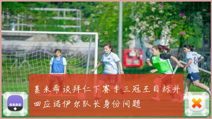 基米希谈拜仁下赛季三冠王目标并回应诺伊尔队长身份问题