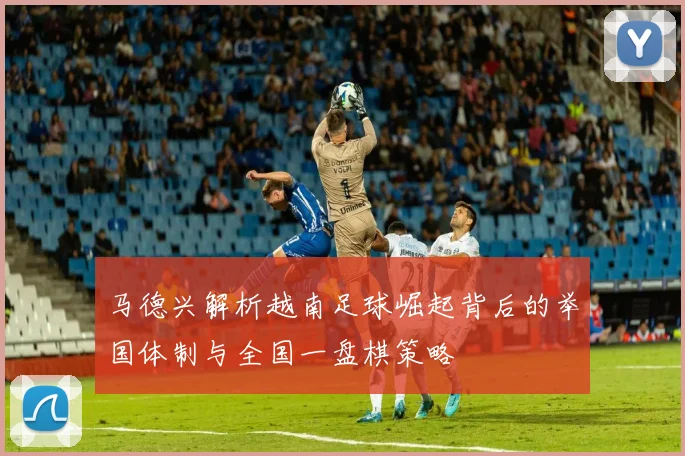 马德兴解析越南足球崛起背后的举国体制与全国一盘棋策略