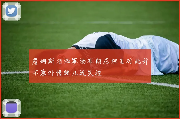 詹姆斯泪洒赛场布朗尼坦言对此并不意外情绪几近失控