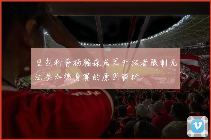豆包科普杨瀚森或因开拓者限制无法参加热身赛的原因解析