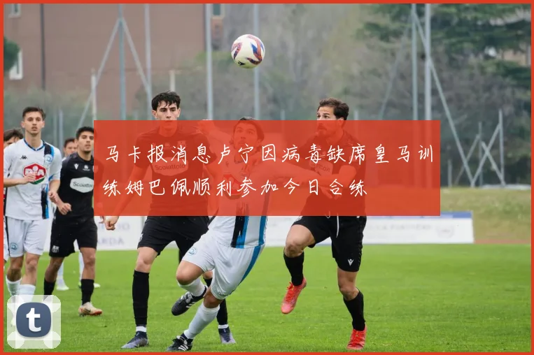 马卡报消息卢宁因病毒缺席皇马训练姆巴佩顺利参加今日合练