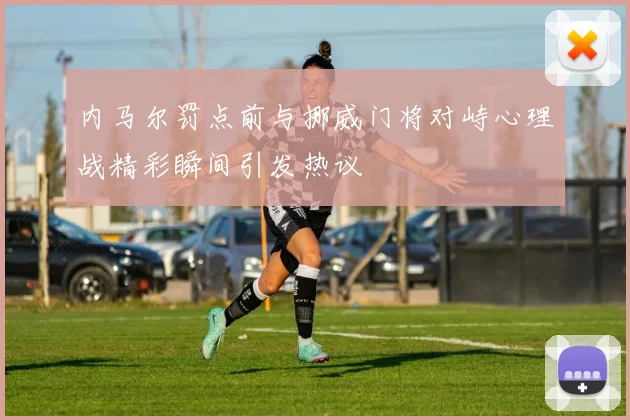 内马尔罚点前与挪威门将对峙心理战精彩瞬间引发热议