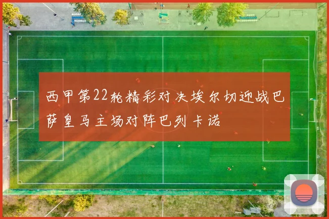西甲第22轮精彩对决埃尔切迎战巴萨皇马主场对阵巴列卡诺