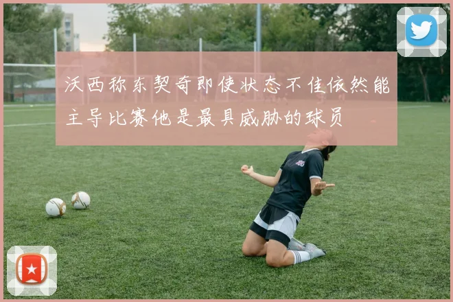 沃西称东契奇即使状态不佳依然能主导比赛他是最具威胁的球员