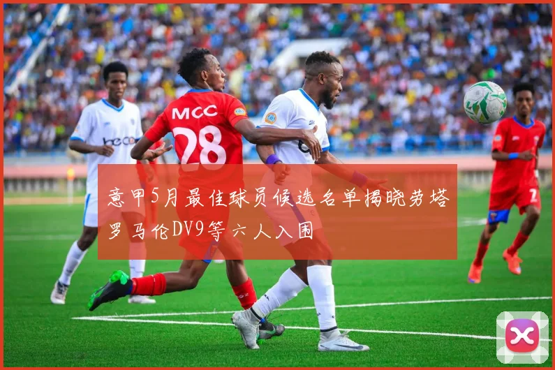 意甲5月最佳球员候选名单揭晓劳塔罗马伦DV9等六人入围